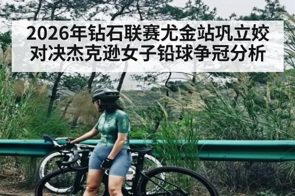 2026年钻石联赛尤金站巩立姣对决杰克逊女子铅球争冠分析